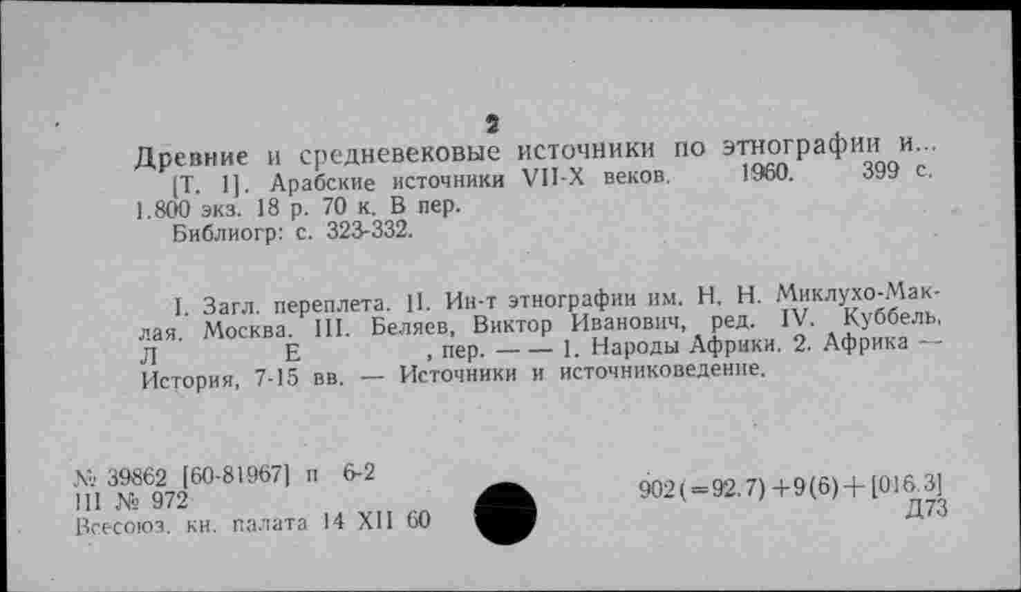 ﻿Древние и средневековые источники по этнографии и
[Т. 1]. Арабские источники V1I-X веков. I960.	0У9
1.800 ЭКЗ. 18 р. 70 к. В пер.
Библиогр: с. 323-332.
I Загл. переплета. 11. Ин-т этнографии им. H. Н. Миклухо-Маклая Москва. III. Беляев, Виктор Иванович ред. IV. Куббель, л	Е	, пер.----1. Народы Африки. 2. Африка —
История, 7-15 вв. — Источники и источниковедение.
№ 39862 [60-81967] п 6-2
111 № 972
Всесоюз. кн. палата 14 XII 60
902(=92.7)+9(6) +[016.3]
Д73